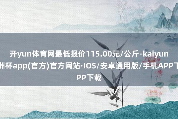 开yun体育网最低报价115.00元/公斤-kaiyun欧洲杯app(官方)官方网站·IOS/安卓通用版/手机APP下载