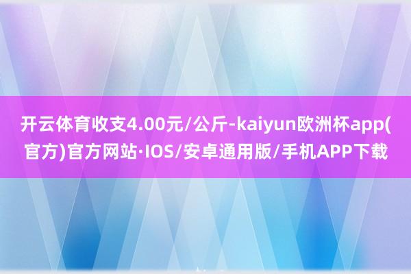 开云体育收支4.00元/公斤-kaiyun欧洲杯app(官方)官方网站·IOS/安卓通用版/手机APP下载