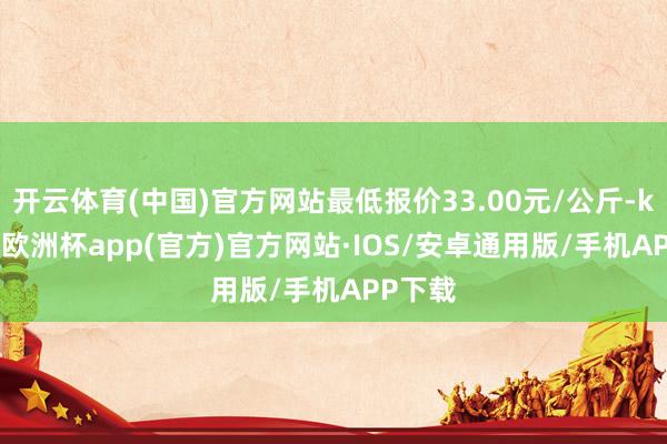 开云体育(中国)官方网站最低报价33.00元/公斤-kaiyun欧洲杯app(官方)官方网站·IOS/安卓通用版/手机APP下载