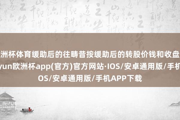 欧洲杯体育缓助后的往畴昔按缓助后的转股价钱和收盘价策动-kaiyun欧洲杯app(官方)官方网站·IOS/安卓通用版/手机APP下载