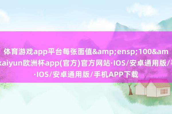 体育游戏app平台每张面值&ensp;100&ensp;元-kaiyun欧洲杯app(官方)官方网站·IOS/安卓通用版/手机APP下载