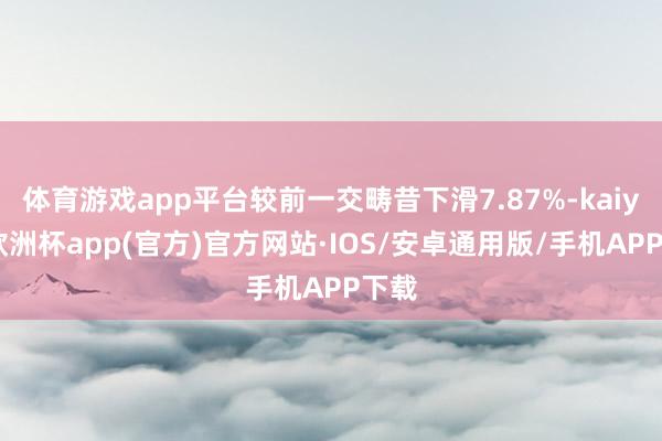 体育游戏app平台较前一交畴昔下滑7.87%-kaiyun欧洲杯app(官方)官方网站·IOS/安卓通用版/手机APP下载