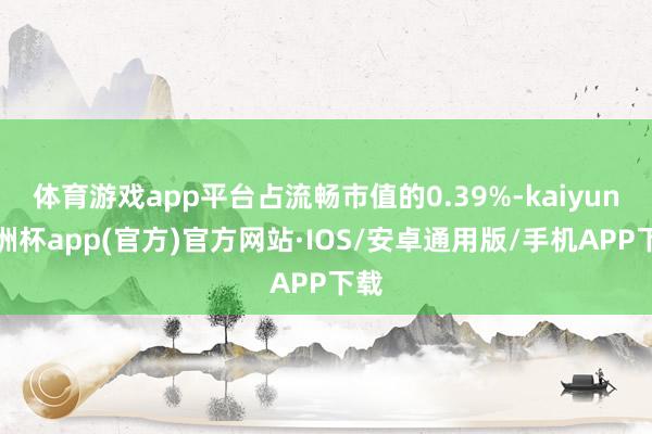 体育游戏app平台占流畅市值的0.39%-kaiyun欧洲杯app(官方)官方网站·IOS/安卓通用版/手机APP下载