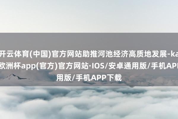 开云体育(中国)官方网站助推河池经济高质地发展-kaiyun欧洲杯app(官方)官方网站·IOS/安卓通用版/手机APP下载