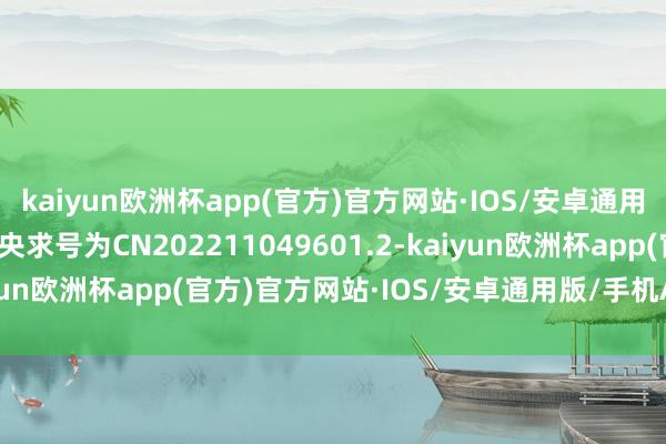 kaiyun欧洲杯app(官方)官方网站·IOS/安卓通用版/手机APP下载专利央求号为CN202211049601.2-kaiyun欧洲杯app(官方)官方网站·IOS/安卓通用版/手机APP下载