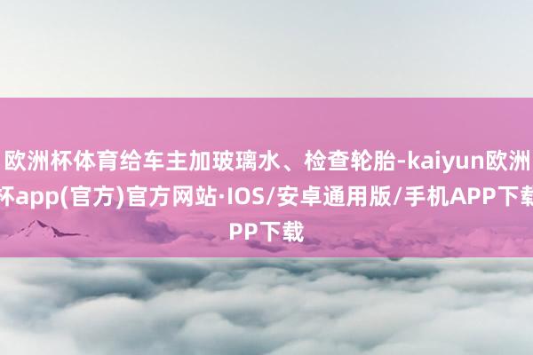 欧洲杯体育给车主加玻璃水、检查轮胎-kaiyun欧洲杯app(官方)官方网站·IOS/安卓通用版/手机APP下载