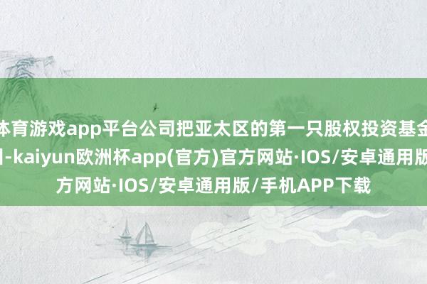 体育游戏app平台公司把亚太区的第一只股权投资基金业务落户在广州-kaiyun欧洲杯app(官方)官方网站·IOS/安卓通用版/手机APP下载