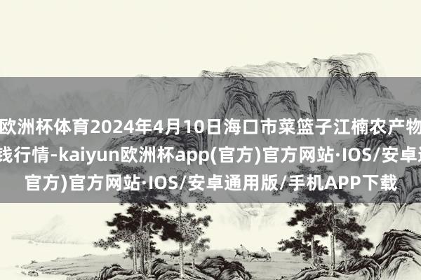 欧洲杯体育2024年4月10日海口市菜篮子江楠农产物批发商场有限公司价钱行情-kaiyun欧洲杯app(官方)官方网站·IOS/安卓通用版/手机APP下载