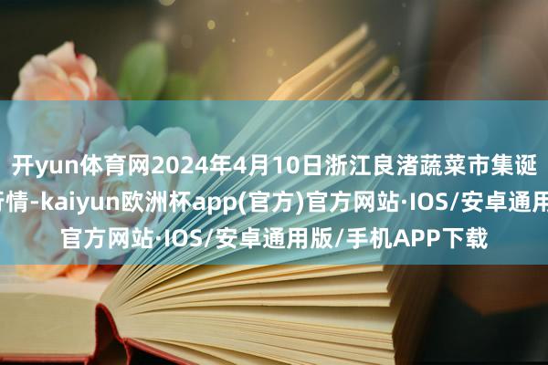 开yun体育网2024年4月10日浙江良渚蔬菜市集诞生有限公司价钱行情-kaiyun欧洲杯app(官方)官方网站·IOS/安卓通用版/手机APP下载