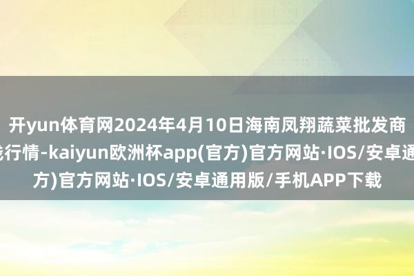 开yun体育网2024年4月10日海南凤翔蔬菜批发商场处罚有限公司价钱行情-kaiyun欧洲杯app(官方)官方网站·IOS/安卓通用版/手机APP下载