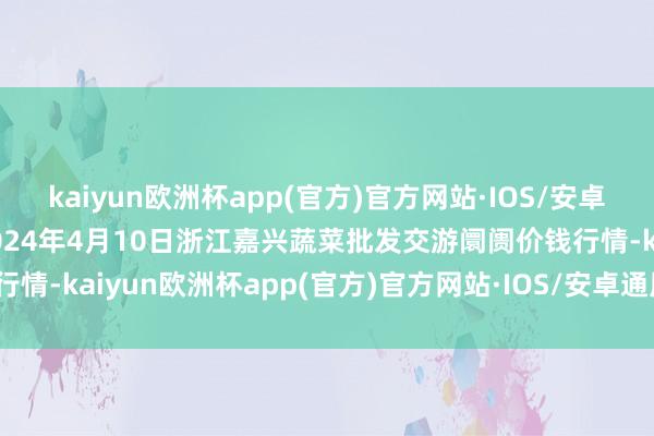 kaiyun欧洲杯app(官方)官方网站·IOS/安卓通用版/手机APP下载2024年4月10日浙江嘉兴蔬菜批发交游阛阓价钱行情-kaiyun欧洲杯app(官方)官方网站·IOS/安卓通用版/手机APP下载