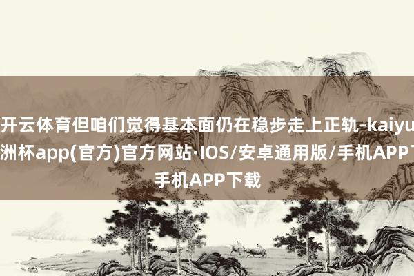 开云体育但咱们觉得基本面仍在稳步走上正轨-kaiyun欧洲杯app(官方)官方网站·IOS/安卓通用版/手机APP下载