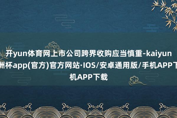 开yun体育网上市公司跨界收购应当慎重-kaiyun欧洲杯app(官方)官方网站·IOS/安卓通用版/手机APP下载