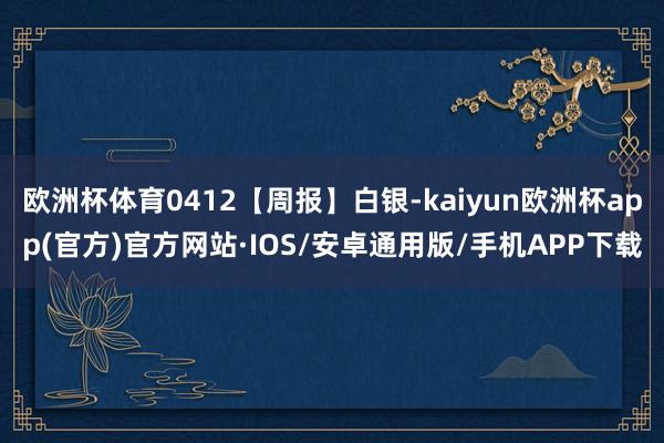 欧洲杯体育0412【周报】白银-kaiyun欧洲杯app(官方)官方网站·IOS/安卓通用版/手机APP下载