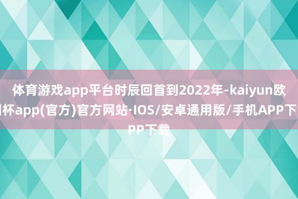 体育游戏app平台时辰回首到2022年-kaiyun欧洲杯app(官方)官方网站·IOS/安卓通用版/手机APP下载