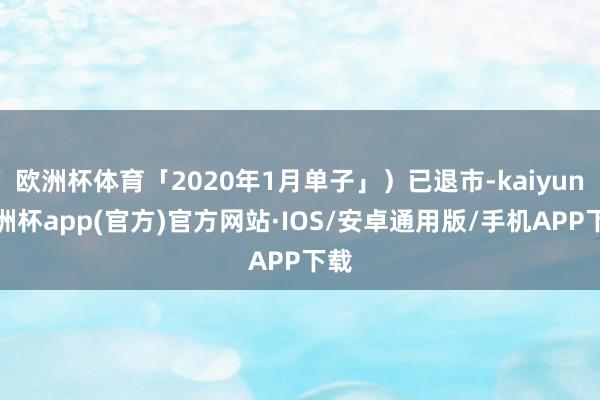 欧洲杯体育「2020年1月单子」）已退市-kaiyun欧洲杯app(官方)官方网站·IOS/安卓通用版/手机APP下载