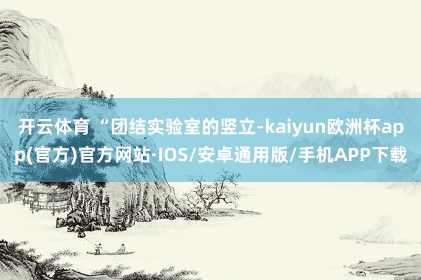 开云体育 　　“团结实验室的竖立-kaiyun欧洲杯app(官方)官方网站·IOS/安卓通用版/手机APP下载