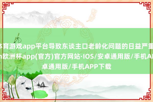 体育游戏app平台导致东谈主口老龄化问题的日益严重-kaiyun欧洲杯app(官方)官方网站·IOS/安卓通用版/手机APP下载