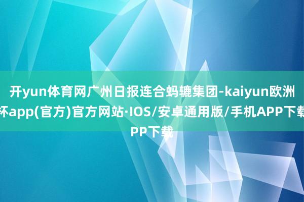 开yun体育网广州日报连合蚂辘集团-kaiyun欧洲杯app(官方)官方网站·IOS/安卓通用版/手机APP下载