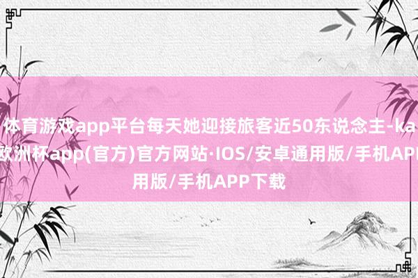 体育游戏app平台每天她迎接旅客近50东说念主-kaiyun欧洲杯app(官方)官方网站·IOS/安卓通用版/手机APP下载