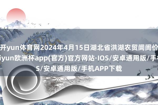 开yun体育网2024年4月15日湖北省洪湖农贸阛阓价钱行情-kaiyun欧洲杯app(官方)官方网站·IOS/安卓通用版/手机APP下载