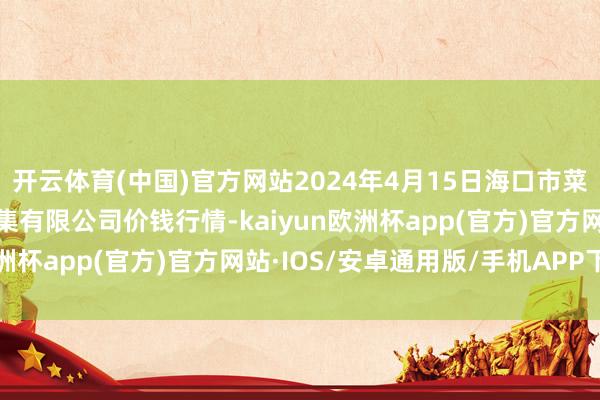 开云体育(中国)官方网站2024年4月15日海口市菜篮子江楠农居品批发市集有限公司价钱行情-kaiyun欧洲杯app(官方)官方网站·IOS/安卓通用版/手机APP下载