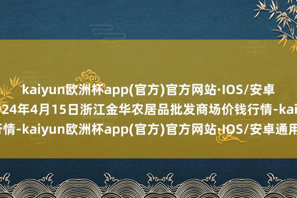 kaiyun欧洲杯app(官方)官方网站·IOS/安卓通用版/手机APP下载2024年4月15日浙江金华农居品批发商场价钱行情-kaiyun欧洲杯app(官方)官方网站·IOS/安卓通用版/手机APP下载