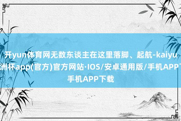 开yun体育网无数东谈主在这里落脚、起航-kaiyun欧洲杯app(官方)官方网站·IOS/安卓通用版/手机APP下载