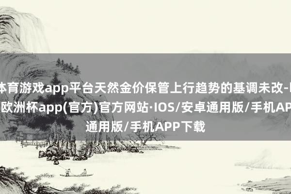 体育游戏app平台天然金价保管上行趋势的基调未改-kaiyun欧洲杯app(官方)官方网站·IOS/安卓通用版/手机APP下载