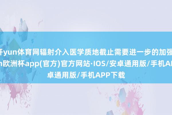 开yun体育网辐射介入医学质地截止需要进一步的加强-kaiyun欧洲杯app(官方)官方网站·IOS/安卓通用版/手机APP下载