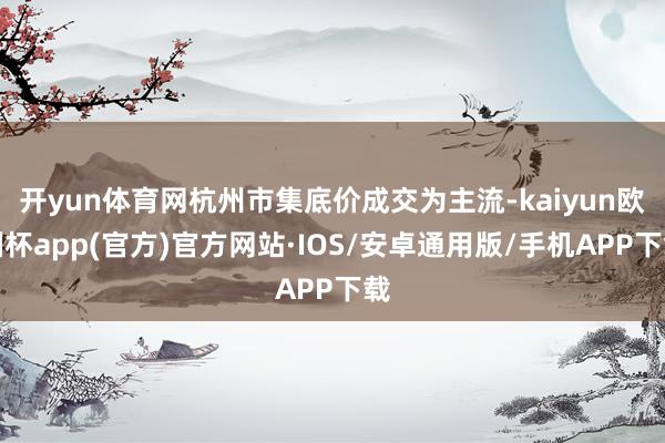 开yun体育网杭州市集底价成交为主流-kaiyun欧洲杯app(官方)官方网站·IOS/安卓通用版/手机APP下载