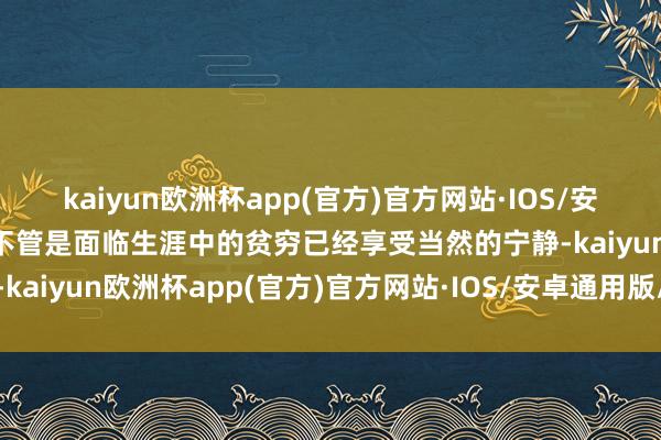 kaiyun欧洲杯app(官方)官方网站·IOS/安卓通用版/手机APP下载不管是面临生涯中的贫穷已经享受当然的宁静-kaiyun欧洲杯app(官方)官方网站·IOS/安卓通用版/手机APP下载