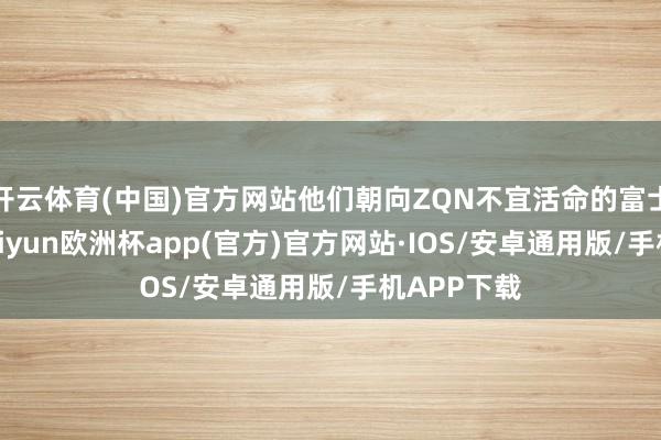 开云体育(中国)官方网站他们朝向ZQN不宜活命的富士山前进-kaiyun欧洲杯app(官方)官方网站·IOS/安卓通用版/手机APP下载