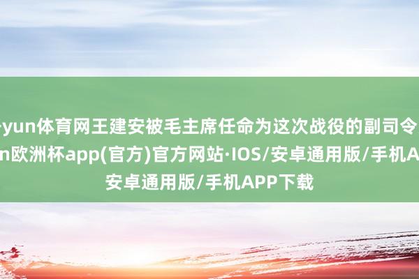 开yun体育网王建安被毛主席任命为这次战役的副司令员-kaiyun欧洲杯app(官方)官方网站·IOS/安卓通用版/手机APP下载