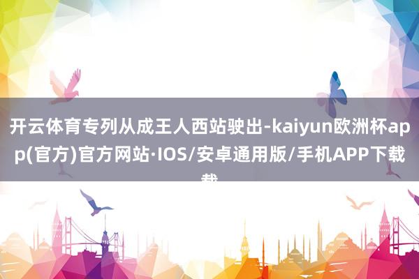 开云体育专列从成王人西站驶出-kaiyun欧洲杯app(官方)官方网站·IOS/安卓通用版/手机APP下载