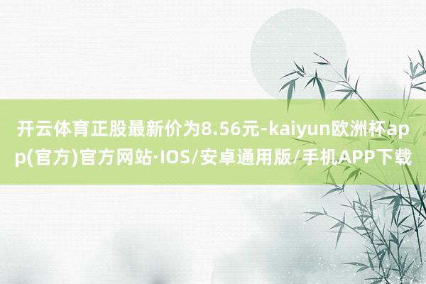 开云体育正股最新价为8.56元-kaiyun欧洲杯app(官方)官方网站·IOS/安卓通用版/手机APP下载