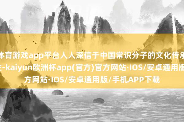 体育游戏app平台人人深信于中国常识分子的文化传承精神和奉献品性-kaiyun欧洲杯app(官方)官方网站·IOS/安卓通用版/手机APP下载