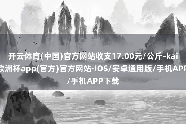 开云体育(中国)官方网站收支17.00元/公斤-kaiyun欧洲杯app(官方)官方网站·IOS/安卓通用版/手机APP下载