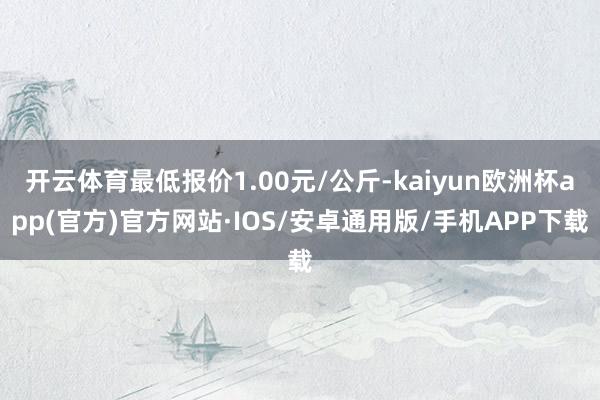 开云体育最低报价1.00元/公斤-kaiyun欧洲杯app(官方)官方网站·IOS/安卓通用版/手机APP下载