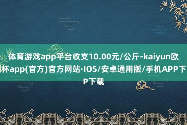 体育游戏app平台收支10.00元/公斤-kaiyun欧洲杯app(官方)官方网站·IOS/安卓通用版/手机APP下载