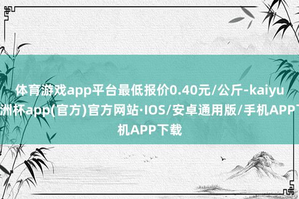 体育游戏app平台最低报价0.40元/公斤-kaiyun欧洲杯app(官方)官方网站·IOS/安卓通用版/手机APP下载