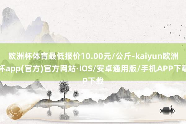 欧洲杯体育最低报价10.00元/公斤-kaiyun欧洲杯app(官方)官方网站·IOS/安卓通用版/手机APP下载