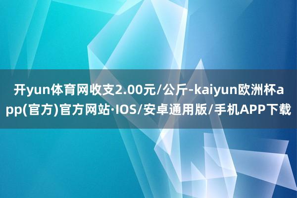 开yun体育网收支2.00元/公斤-kaiyun欧洲杯app(官方)官方网站·IOS/安卓通用版/手机APP下载