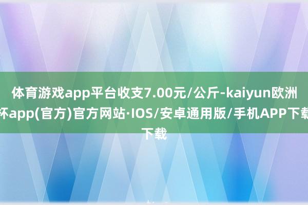 体育游戏app平台收支7.00元/公斤-kaiyun欧洲杯app(官方)官方网站·IOS/安卓通用版/手机APP下载