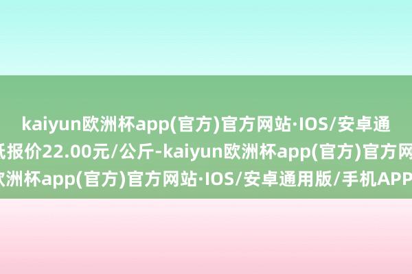 kaiyun欧洲杯app(官方)官方网站·IOS/安卓通用版/手机APP下载最低报价22.00元/公斤-kaiyun欧洲杯app(官方)官方网站·IOS/安卓通用版/手机APP下载