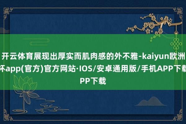 开云体育展现出厚实而肌肉感的外不雅-kaiyun欧洲杯app(官方)官方网站·IOS/安卓通用版/手机APP下载