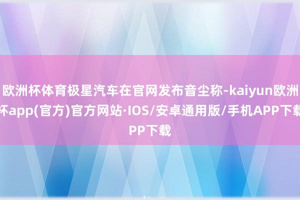 欧洲杯体育极星汽车在官网发布音尘称-kaiyun欧洲杯app(官方)官方网站·IOS/安卓通用版/手机APP下载