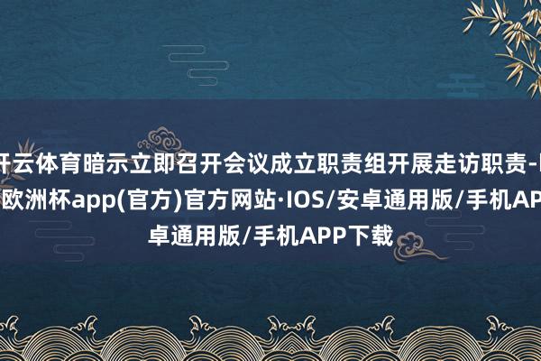 开云体育暗示立即召开会议成立职责组开展走访职责-kaiyun欧洲杯app(官方)官方网站·IOS/安卓通用版/手机APP下载