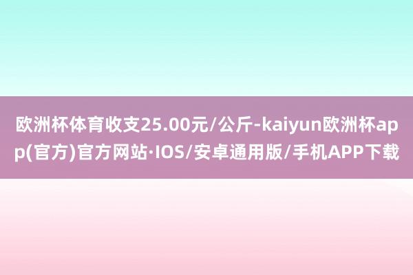 欧洲杯体育收支25.00元/公斤-kaiyun欧洲杯app(官方)官方网站·IOS/安卓通用版/手机APP下载