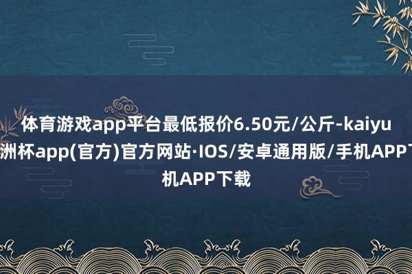 体育游戏app平台最低报价6.50元/公斤-kaiyun欧洲杯app(官方)官方网站·IOS/安卓通用版/手机APP下载